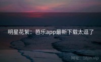 明星花絮：芭乐app最新下载太逗了