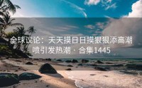全球议论：天天摸日日摸狠狠添高潮喷引发热潮 · 合集1445