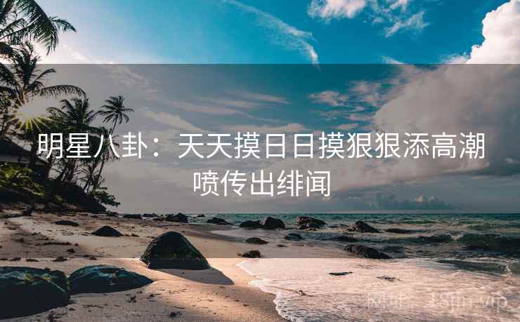 明星八卦：天天摸日日摸狠狠添高潮喷传出绯闻