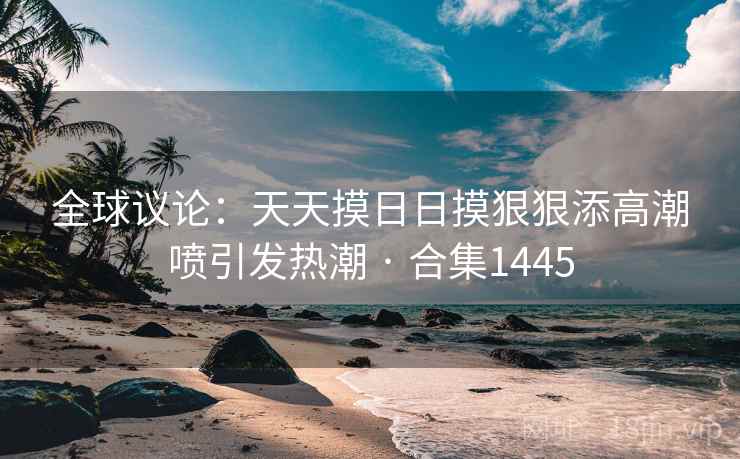 全球议论：天天摸日日摸狠狠添高潮喷引发热潮 · 合集1445