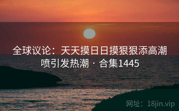 全球议论：天天摸日日摸狠狠添高潮喷引发热潮 · 合集1445