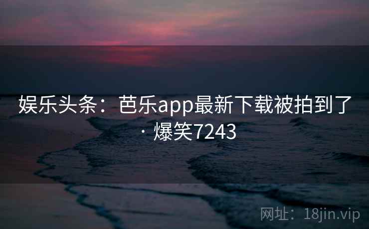 娱乐头条：芭乐app最新下载被拍到了 · 爆笑7243