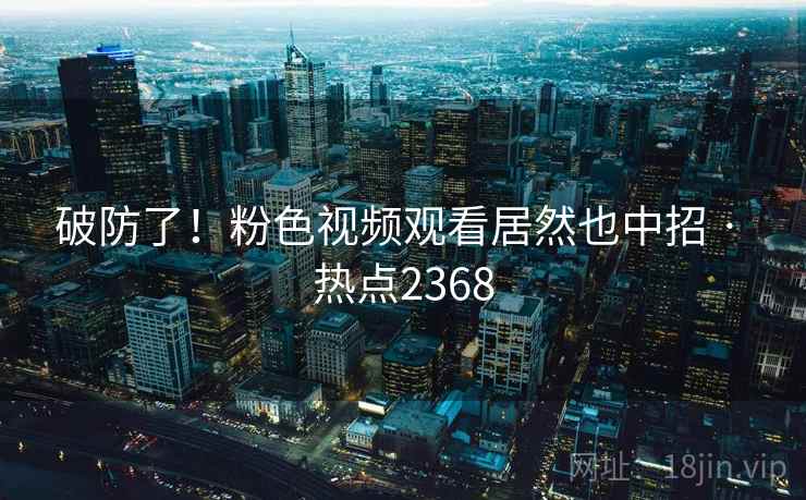 破防了！粉色视频观看居然也中招 · 热点2368