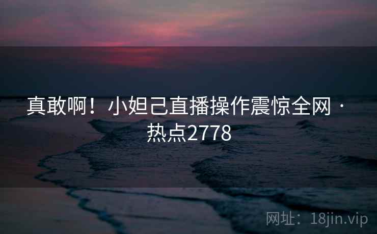 真敢啊！小妲己直播操作震惊全网 · 热点2778